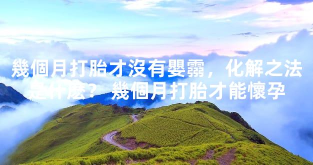 幾個月打胎才沒有嬰霛，化解之法是什麽？ 幾個月打胎才能懷孕